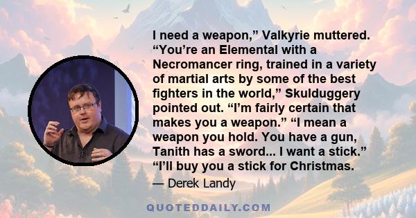 I need a weapon,” Valkyrie muttered. “You’re an Elemental with a Necromancer ring, trained in a variety of martial arts by some of the best ﬁghters in the world,” Skulduggery pointed out. “I’m fairly certain that makes