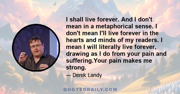 I shall live forever. And I don't mean in a metaphorical sense. I don't mean I'll live forever in the hearts and minds of my readers. I mean I will literally live forever, drawing as I do from your pain and