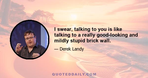 I swear, talking to you is like talking to a really good-looking and mildly stupid brick wall.