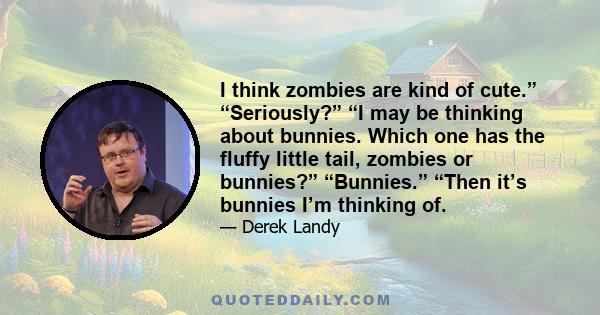 I think zombies are kind of cute.” “Seriously?” “I may be thinking about bunnies. Which one has the fluffy little tail, zombies or bunnies?” “Bunnies.” “Then it’s bunnies I’m thinking of.