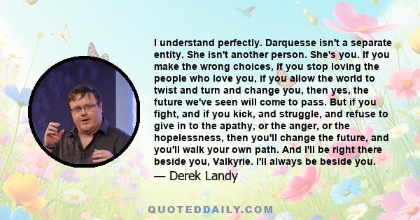 I understand perfectly. Darquesse isn't a separate entity. She isn't another person. She's you. If you make the wrong choices, if you stop loving the people who love you, if you allow the world to twist and turn and