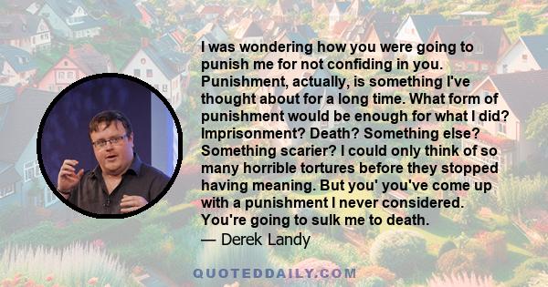 I was wondering how you were going to punish me for not confiding in you. Punishment, actually, is something I've thought about for a long time. What form of punishment would be enough for what I did? Imprisonment?