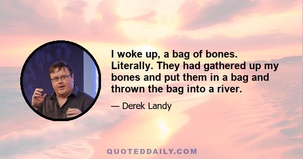 I woke up, a bag of bones. Literally. They had gathered up my bones and put them in a bag and thrown the bag into a river.