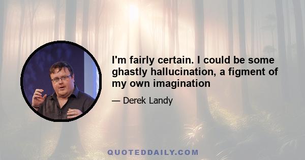 I'm fairly certain. I could be some ghastly hallucination, a figment of my own imagination