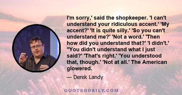 I'm sorry,' said the shopkeeper. 'I can't understand your ridiculous accent.' 'My accent?' 'It is quite silly.' 'So you can't understand me?' 'Not a word.' 'Then how did you understand that?' 'I didn't.' ''You didn't