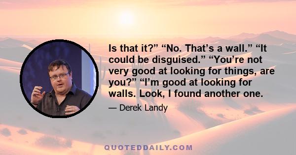 Is that it?” “No. That’s a wall.” “It could be disguised.” “You’re not very good at looking for things, are you?” “I’m good at looking for walls. Look, I found another one.