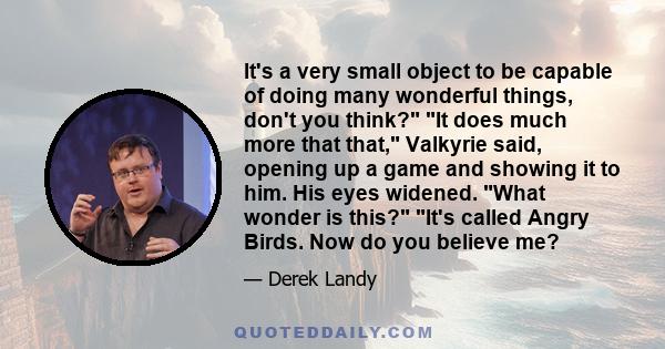 It's a very small object to be capable of doing many wonderful things, don't you think? It does much more that that, Valkyrie said, opening up a game and showing it to him. His eyes widened. What wonder is this? It's