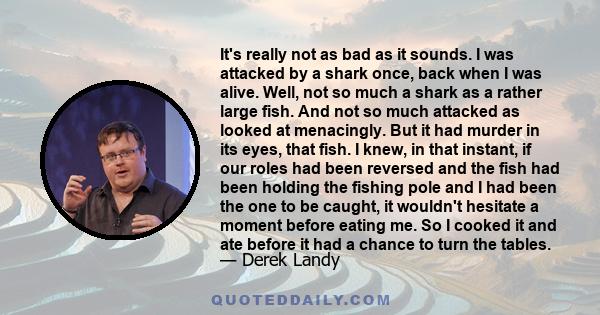 It's really not as bad as it sounds. I was attacked by a shark once, back when I was alive. Well, not so much a shark as a rather large fish. And not so much attacked as looked at menacingly. But it had murder in its