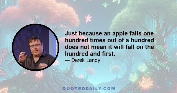 Just because an apple falls one hundred times out of a hundred does not mean it will fall on the hundred and first.