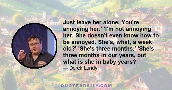 Just leave her alone. You're annoying her.' 'I'm not annoying her. She doesn't even know how to be annoyed. She's, what, a week old?' 'She's three months.' 'She's three months in our years, but what is she in baby years?