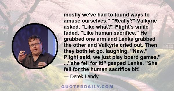 mostly we've had to found ways to amuse ourselves. Really? Valkyrie asked. Like what? Plight's smile faded. Like human sacrifice. He grabbed one arm and Lenka grabbed the other and Valkyrie cried out. Then they both let 