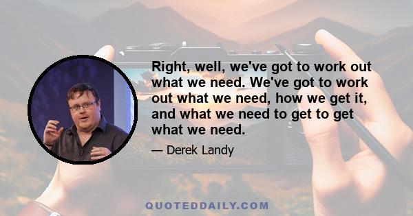 Right, well, we've got to work out what we need. We've got to work out what we need, how we get it, and what we need to get to get what we need.