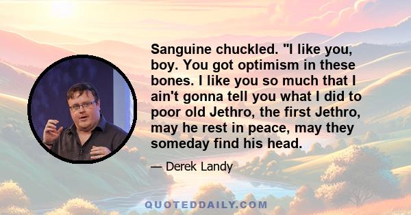 Sanguine chuckled. I like you, boy. You got optimism in these bones. I like you so much that I ain't gonna tell you what I did to poor old Jethro, the first Jethro, may he rest in peace, may they someday find his head.