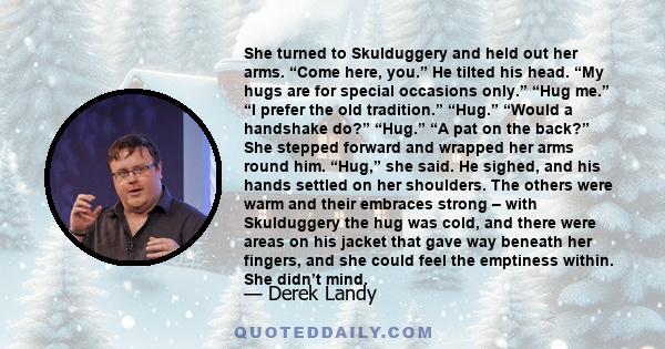 She turned to Skulduggery and held out her arms. “Come here, you.” He tilted his head. “My hugs are for special occasions only.” “Hug me.” “I prefer the old tradition.” “Hug.” “Would a handshake do?” “Hug.” “A pat on