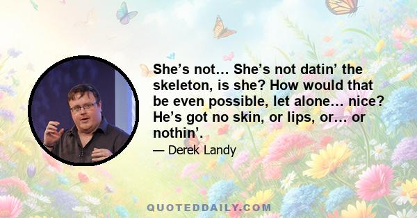 She’s not… She’s not datin’ the skeleton, is she? How would that be even possible, let alone… nice? He’s got no skin, or lips, or… or nothin’.