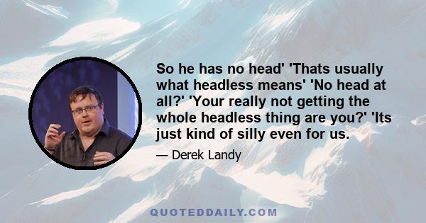 So he has no head' 'Thats usually what headless means' 'No head at all?' 'Your really not getting the whole headless thing are you?' 'Its just kind of silly even for us.