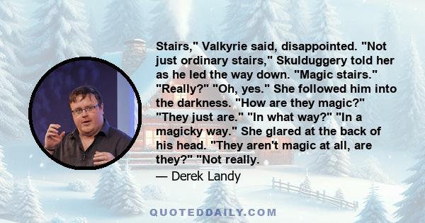 Stairs, Valkyrie said, disappointed. Not just ordinary stairs, Skulduggery told her as he led the way down. Magic stairs. Really? Oh, yes. She followed him into the darkness. How are they magic? They just are. In what