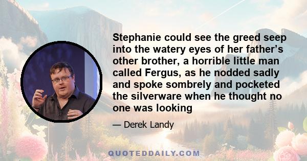 Stephanie could see the greed seep into the watery eyes of her father’s other brother, a horrible little man called Fergus, as he nodded sadly and spoke sombrely and pocketed the silverware when he thought no one was