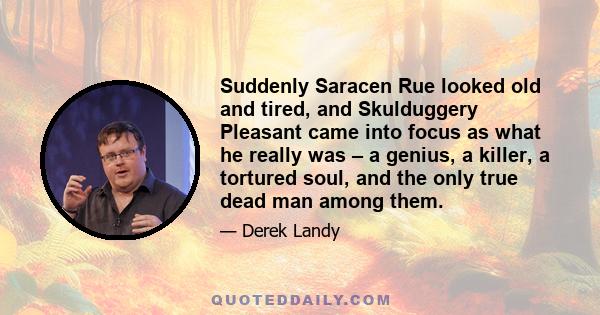 Suddenly Saracen Rue looked old and tired, and Skulduggery Pleasant came into focus as what he really was – a genius, a killer, a tortured soul, and the only true dead man among them.