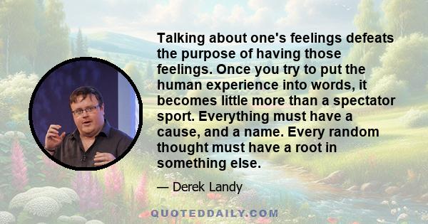 Talking about one's feelings defeats the purpose of having those feelings. Once you try to put the human experience into words, it becomes little more than a spectator sport. Everything must have a cause, and a name.