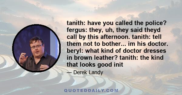 tanith: have you called the police? fergus: they, uh, they said theyd call by this afternoon. tanith: tell them not to bother... im his doctor. beryl: what kind of doctor dresses in brown leather? tanith: the kind that