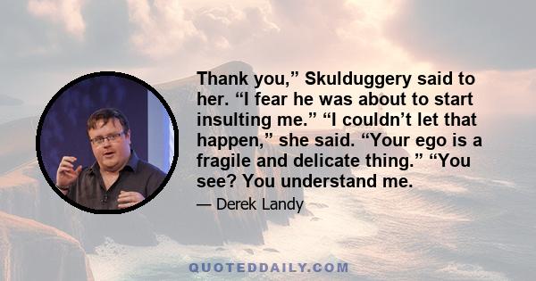 Thank you,” Skulduggery said to her. “I fear he was about to start insulting me.” “I couldn’t let that happen,” she said. “Your ego is a fragile and delicate thing.” “You see? You understand me.