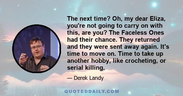 The next time? Oh, my dear Eliza, you're not going to carry on with this, are you? The Faceless Ones had their chance. They returned and they were sent away again. It's time to move on. Time to take up another hobby,