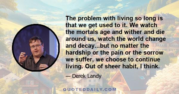 The problem with living so long is that we get used to it. We watch the mortals age and wither and die around us, watch the world change and decay...but no matter the hardship or the pain or the sorrow we suffer, we