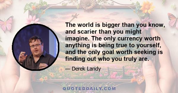 The world is bigger than you know, and scarier than you might imagine. The only currency worth anything is being true to yourself, and the only goal worth seeking is finding out who you truly are.