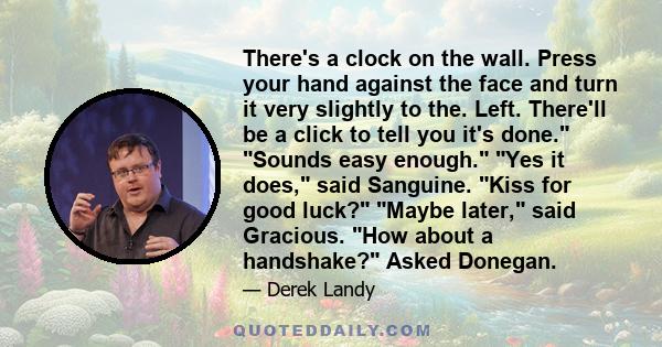 There's a clock on the wall. Press your hand against the face and turn it very slightly to the. Left. There'll be a click to tell you it's done. Sounds easy enough. Yes it does, said Sanguine. Kiss for good luck? Maybe