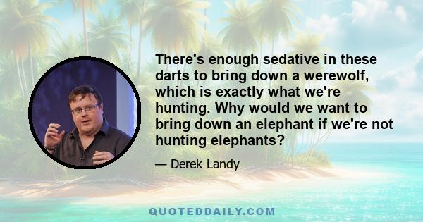 There's enough sedative in these darts to bring down a werewolf, which is exactly what we're hunting. Why would we want to bring down an elephant if we're not hunting elephants?