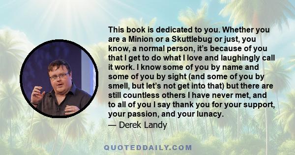 This book is dedicated to you. Whether you are a Minion or a Skuttlebug or just, you know, a normal person, it’s because of you that I get to do what I love and laughingly call it work. I know some of you by name and