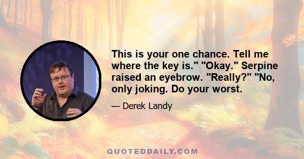 This is your one chance. Tell me where the key is. Okay. Serpine raised an eyebrow. Really? No, only joking. Do your worst.