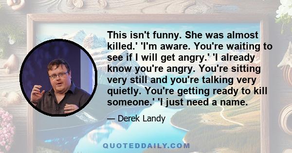 This isn't funny. She was almost killed.' 'I'm aware. You're waiting to see if I will get angry.' 'I already know you're angry. You're sitting very still and you're talking very quietly. You're getting ready to kill