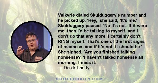 Valkyrie dialed Skulduggery's number and he picked up. 'Hey,' she said, 'It's me.' Skulduggery paused. 'No it's not. If it were me, then I'd be talking to myself, and I don't do that any more. I certainly don't RING