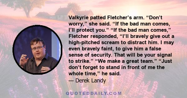 Valkyrie patted Fletcher’s arm. “Don’t worry,” she said. “If the bad man comes, I’ll protect you.” “If the bad man comes,” Fletcher responded, “I’ll bravely give out a high-pitched scream to distract him. I may even