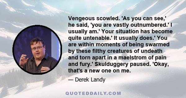 Vengeous scowled. 'As you can see,' he said, 'you are vastly outnumbered.' I usually am.' Your situation has become quite untenable.' It usually does.' You are within moments of being swarmed by these filthy creatures