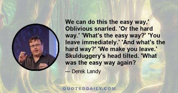 We can do this the easy way,' Oblivious snarled. 'Or the hard way.' 'What's the easy way?' 'You leave immediately.' 'And what's the hard way?' 'We make you leave.' Skulduggery's head tilted. 'What was the easy way again?