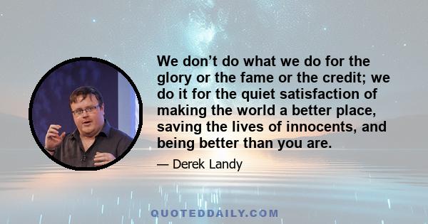 We don’t do what we do for the glory or the fame or the credit; we do it for the quiet satisfaction of making the world a better place, saving the lives of innocents, and being better than you are.