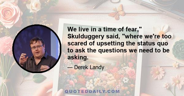 We live in a time of fear, Skulduggery said, where we're too scared of upsetting the status quo to ask the questions we need to be asking.