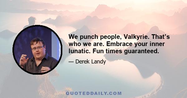 We punch people, Valkyrie. That’s who we are. Embrace your inner lunatic. Fun times guaranteed.