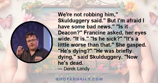 We're not robbing him, Skulduggery said. But I'm afraid I have some bad news. Is it Deacon? Francine asked, her eyes wide. It is. Is he sick? It's a little worse than that. She gasped. He's dying? He was briefly dying,