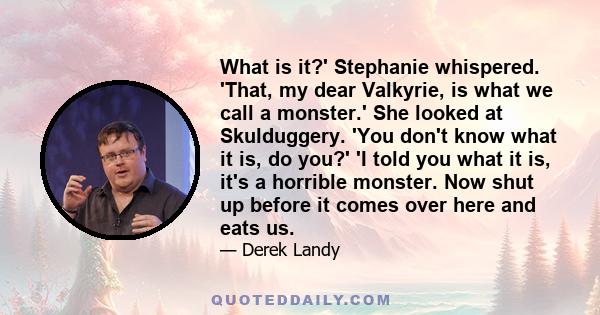 What is it?' Stephanie whispered. 'That, my dear Valkyrie, is what we call a monster.' She looked at Skulduggery. 'You don't know what it is, do you?' 'I told you what it is, it's a horrible monster. Now shut up before