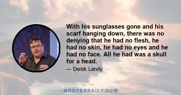 With his sunglasses gone and his scarf hanging down, there was no denying that he had no flesh, he had no skin, he had no eyes and he had no face. All he had was a skull for a head.