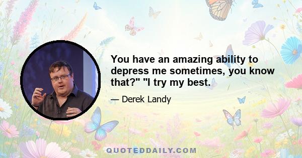 You have an amazing ability to depress me sometimes, you know that? I try my best.