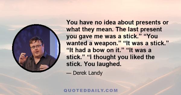 You have no idea about presents or what they mean. The last present you gave me was a stick.” “You wanted a weapon.” “It was a stick.” “It had a bow on it.” “It was a stick.” “I thought you liked the stick. You laughed.