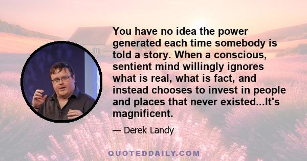 You have no idea the power generated each time somebody is told a story. When a conscious, sentient mind willingly ignores what is real, what is fact, and instead chooses to invest in people and places that never