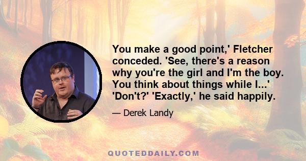 You make a good point,' Fletcher conceded. 'See, there's a reason why you're the girl and I'm the boy. You think about things while I...' 'Don't?' 'Exactly,' he said happily.