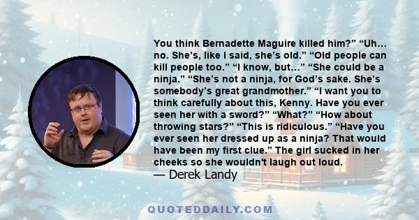 You think Bernadette Maguire killed him?” “Uh… no. She’s, like I said, she’s old.” “Old people can kill people too.” “I know, but…” “She could be a ninja.” “She’s not a ninja, for God’s sake. She’s somebody’s great