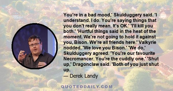 You're in a bad mood,' Skulduggery said. 'I understand. I do. You're saying things that you don't really mean. It's OK.' 'I'll kill you both.' 'Hurtful things said in the heat of the moment. We're not going to hold it